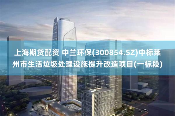 上海期货配资 中兰环保(300854.SZ)中标莱州市生活垃圾处理设施提升改造项目(一标段)