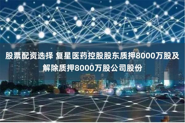 股票配资选择 复星医药控股股东质押8000万股及解除质押8000万股公司股份