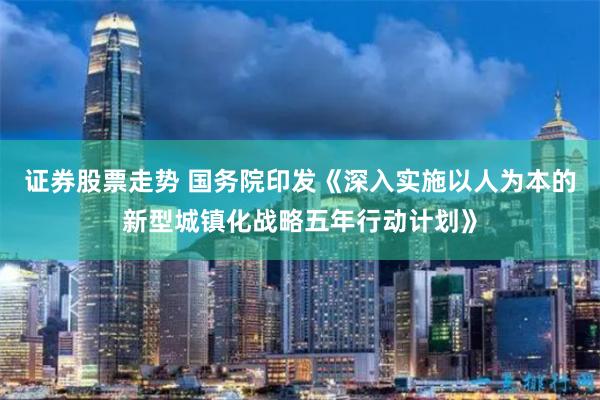 证券股票走势 国务院印发《深入实施以人为本的新型城镇化战略五年行动计划》