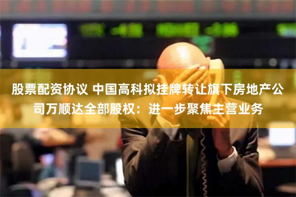 股票配资协议 中国高科拟挂牌转让旗下房地产公司万顺达全部股权：进一步聚焦主营业务