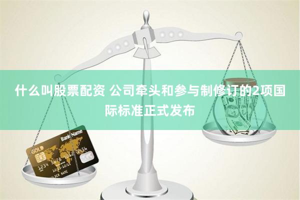 什么叫股票配资 公司牵头和参与制修订的2项国际标准正式发布