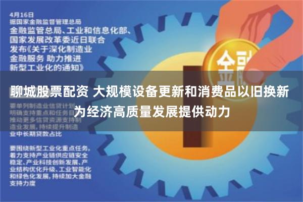 聊城股票配资 大规模设备更新和消费品以旧换新 为经济高质量发展提供动力