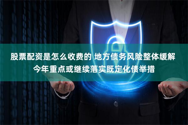 股票配资是怎么收费的 地方债务风险整体缓解 今年重点或继续落实既定化债举措