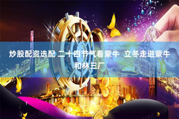 炒股配资选配 二十四节气看蒙牛  立冬走进蒙牛和林三厂