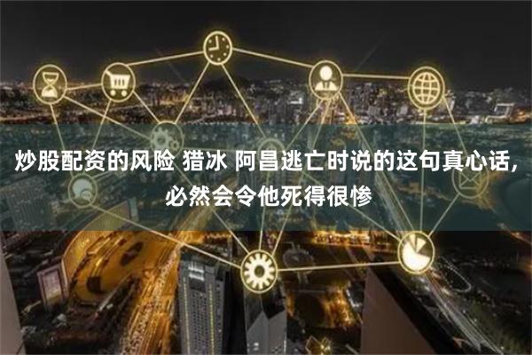 炒股配资的风险 猎冰 阿昌逃亡时说的这句真心话, 必然会令他死得很惨