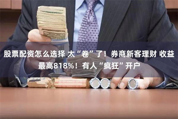 股票配资怎么选择 太“卷”了！券商新客理财 收益最高818%！有人“疯狂”开户