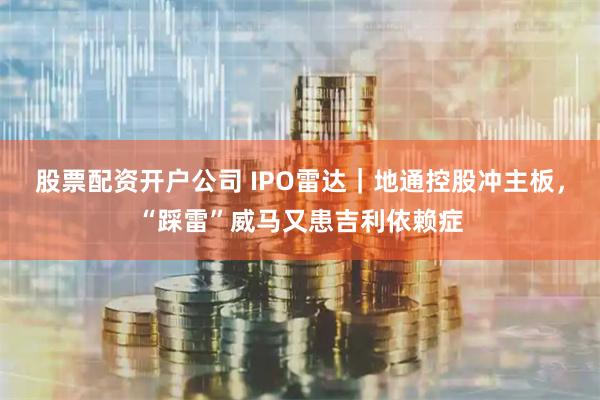 股票配资开户公司 IPO雷达｜地通控股冲主板，“踩雷”威马又患吉利依赖症