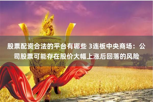 股票配资合法的平台有哪些 3连板中央商场：公司股票可能存在股价大幅上涨后回落的风险