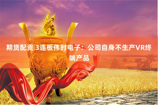 期货配资 3连板伟时电子：公司自身不生产VR终端产品