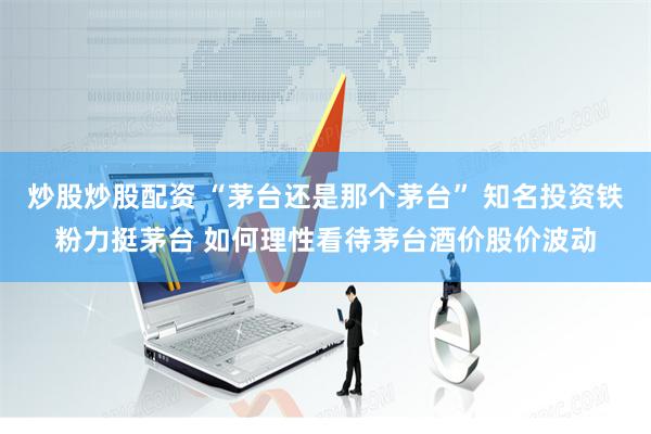 炒股炒股配资 “茅台还是那个茅台” 知名投资铁粉力挺茅台 如何理性看待茅台酒价股价波动