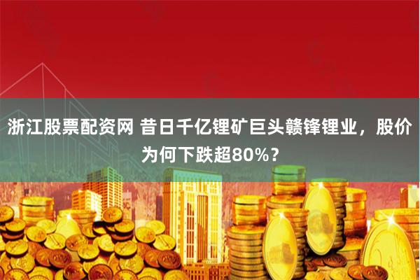 浙江股票配资网 昔日千亿锂矿巨头赣锋锂业，股价为何下跌超80%？