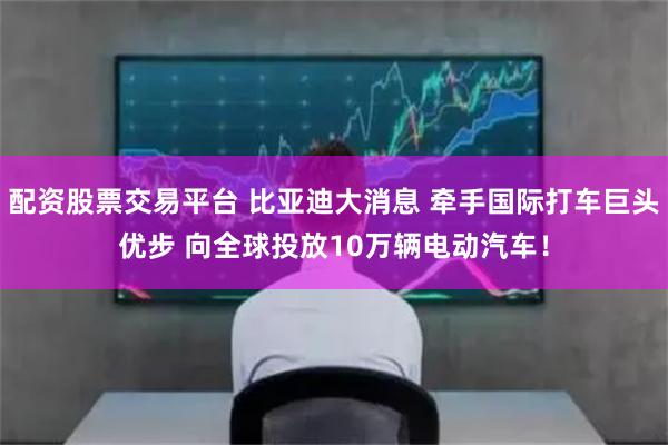 配资股票交易平台 比亚迪大消息 牵手国际打车巨头优步 向全球投放10万辆电动汽车！