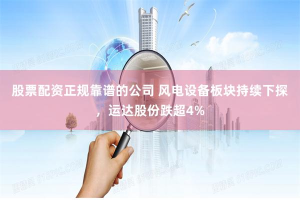 股票配资正规靠谱的公司 风电设备板块持续下探，运达股份跌超4%