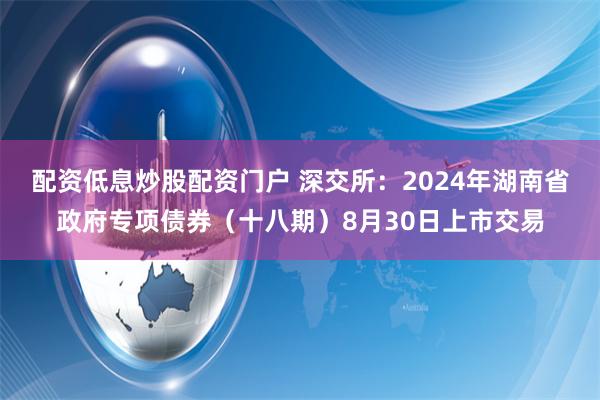 配资低息炒股配资门户 深交所：2024年湖南省政府专项债券（十八期）8月30日上市交易