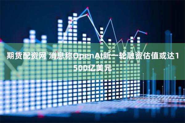 期货配资网 消息称OpenAI新一轮融资估值或达1500亿美元