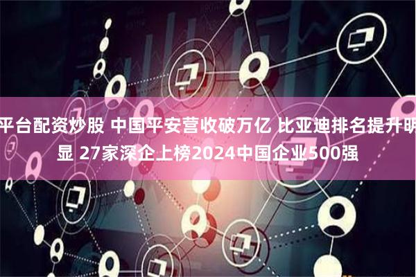 平台配资炒股 中国平安营收破万亿 比亚迪排名提升明显 27家深企上榜2024中国企业500强
