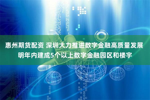 惠州期货配资 深圳大力推进数字金融高质量发展 明年内建成5个以上数字金融园区和楼宇