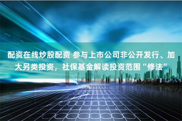 配资在线炒股配资 参与上市公司非公开发行、加大另类投资，社保基金解读投资范围“修法”