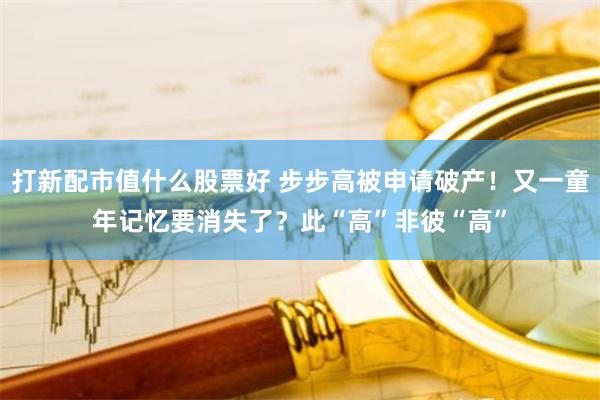 打新配市值什么股票好 步步高被申请破产！又一童年记忆要消失了？此“高”非彼“高”