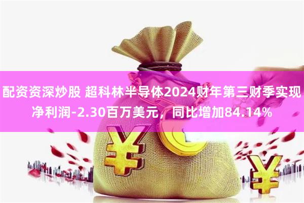 配资资深炒股 超科林半导体2024财年第三财季实现净利润-2.30百万美元，同比增加84.14%