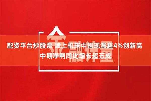 配资平台炒股票 津上机床中国现涨超4%创新高 中期净利同比增长超五成