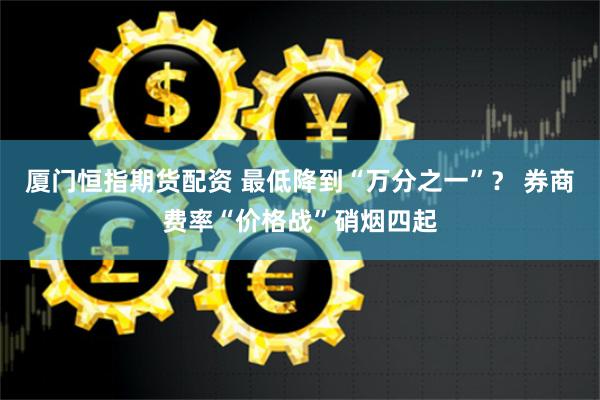 厦门恒指期货配资 最低降到“万分之一”？ 券商费率“价格战”硝烟四起