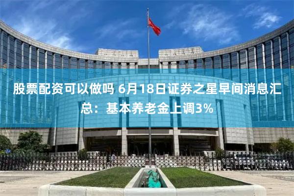 股票配资可以做吗 6月18日证券之星早间消息汇总：基本养老金上调3%