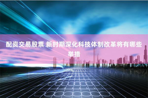 配资交易股票 新时期深化科技体制改革将有哪些举措