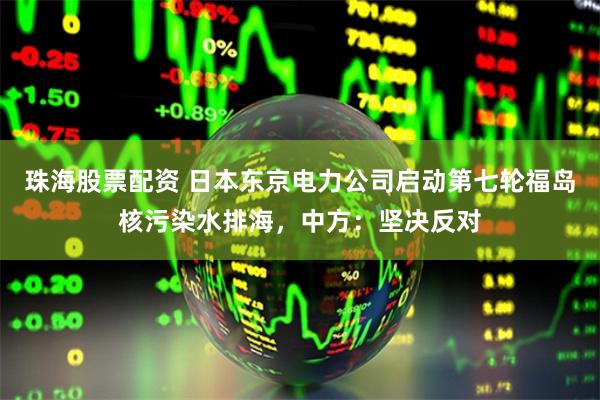 珠海股票配资 日本东京电力公司启动第七轮福岛核污染水排海，中方：坚决反对