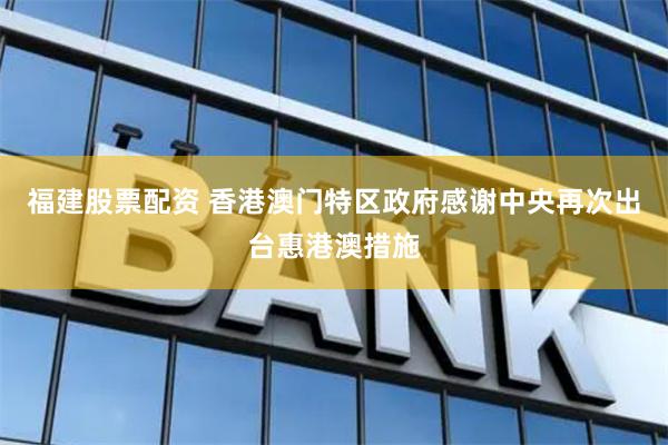 福建股票配资 香港澳门特区政府感谢中央再次出台惠港澳措施