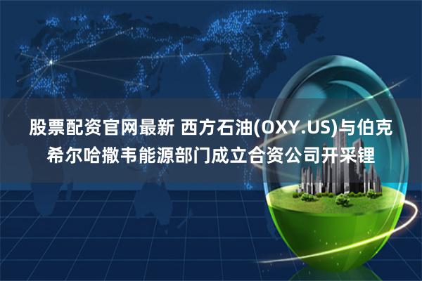 股票配资官网最新 西方石油(OXY.US)与伯克希尔哈撒韦能源部门成立合资公司开采锂