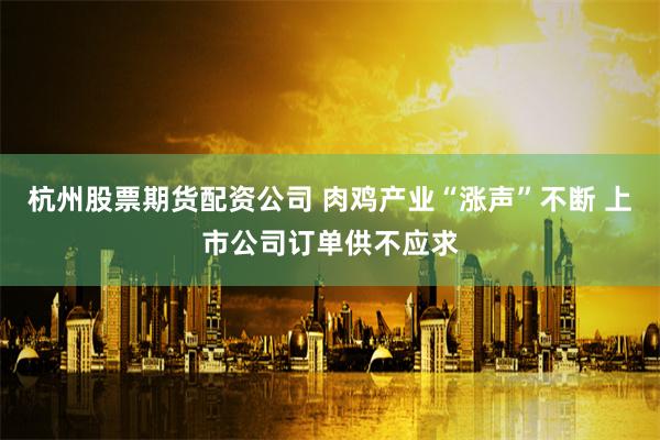 杭州股票期货配资公司 肉鸡产业“涨声”不断 上市公司订单供不应求