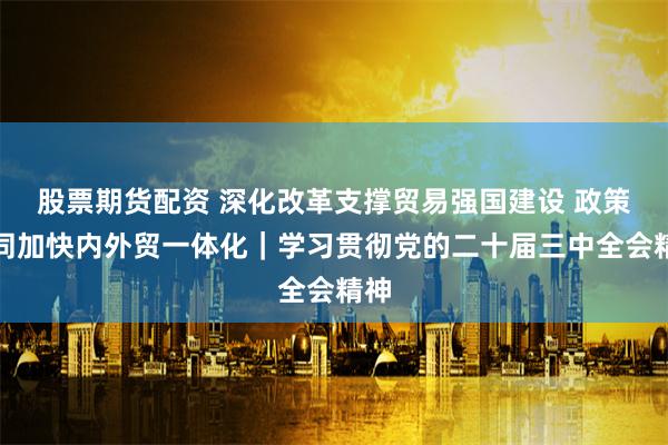 股票期货配资 深化改革支撑贸易强国建设 政策协同加快内外贸一体化｜学习贯彻党的二十届三中全会精神