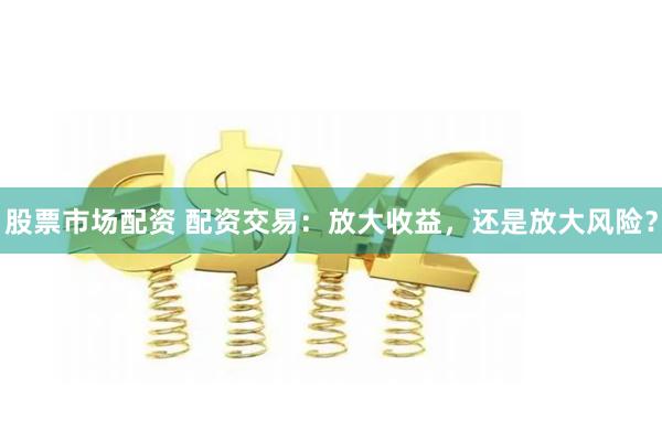 股票市场配资 配资交易：放大收益，还是放大风险？