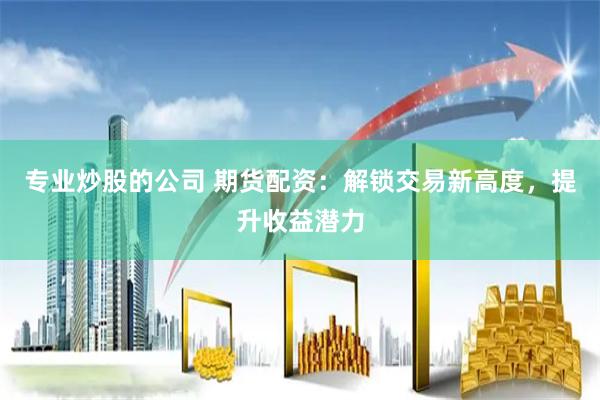 专业炒股的公司 期货配资：解锁交易新高度，提升收益潜力