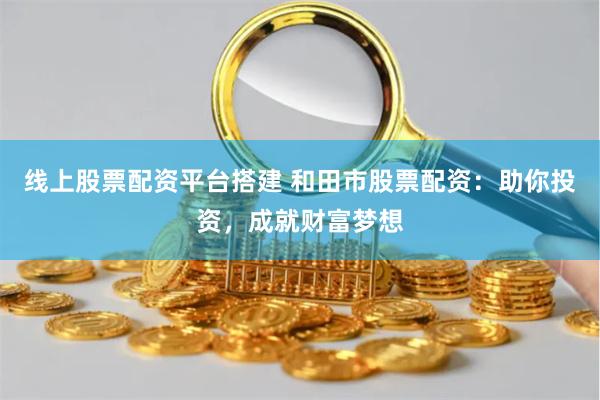 线上股票配资平台搭建 和田市股票配资：助你投资，成就财富梦想