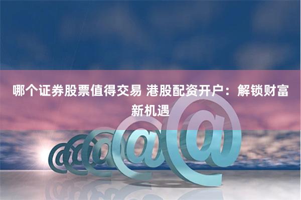 哪个证券股票值得交易 港股配资开户：解锁财富新机遇