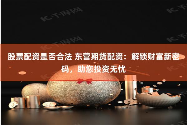 股票配资是否合法 东营期货配资：解锁财富新密码，助您投资无忧