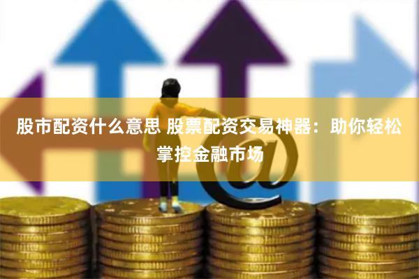 股市配资什么意思 股票配资交易神器：助你轻松掌控金融市场