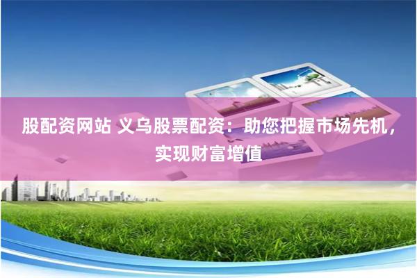 股配资网站 义乌股票配资：助您把握市场先机，实现财富增值