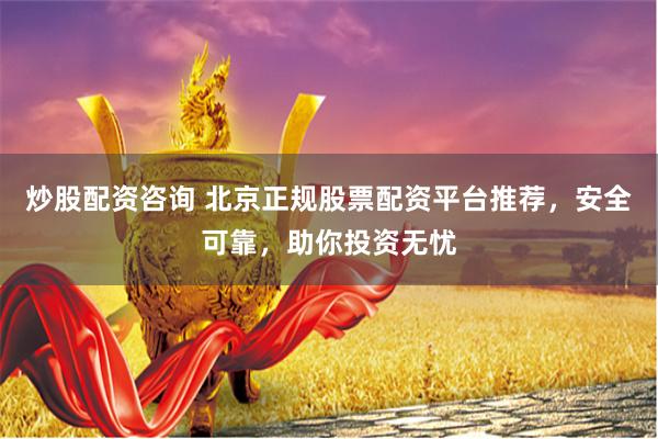 炒股配资咨询 北京正规股票配资平台推荐，安全可靠，助你投资无忧