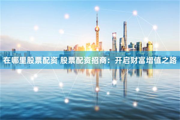 在哪里股票配资 股票配资招商：开启财富增值之路