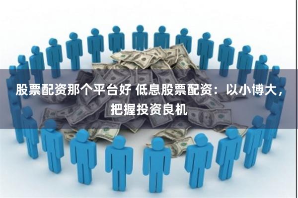 股票配资那个平台好 低息股票配资：以小博大，把握投资良机