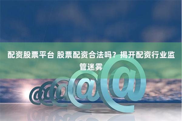 配资股票平台 股票配资合法吗？揭开配资行业监管迷雾