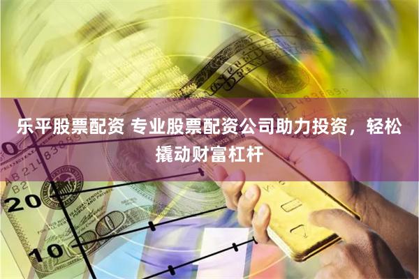 乐平股票配资 专业股票配资公司助力投资，轻松撬动财富杠杆