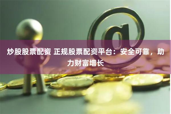 炒股股票配资 正规股票配资平台：安全可靠，助力财富增长