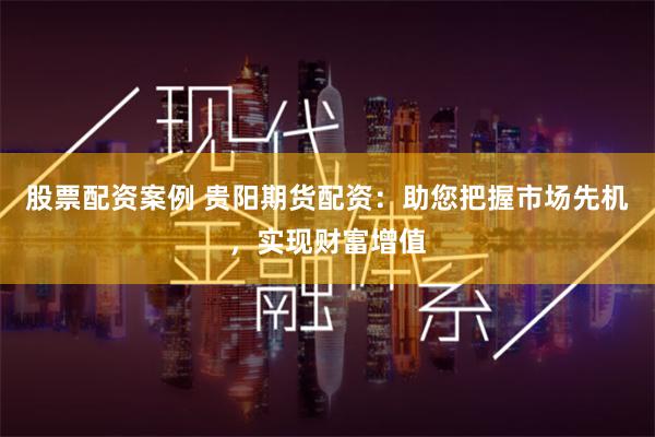股票配资案例 贵阳期货配资：助您把握市场先机，实现财富增值