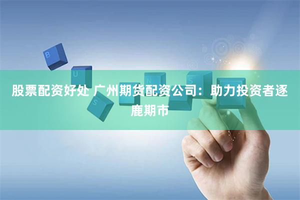 股票配资好处 广州期货配资公司：助力投资者逐鹿期市
