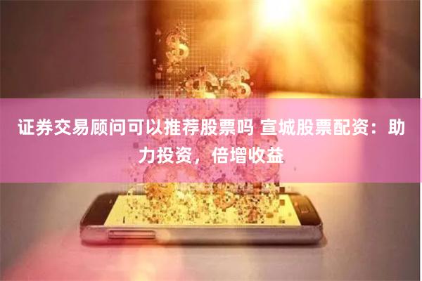 证券交易顾问可以推荐股票吗 宣城股票配资：助力投资，倍增收益