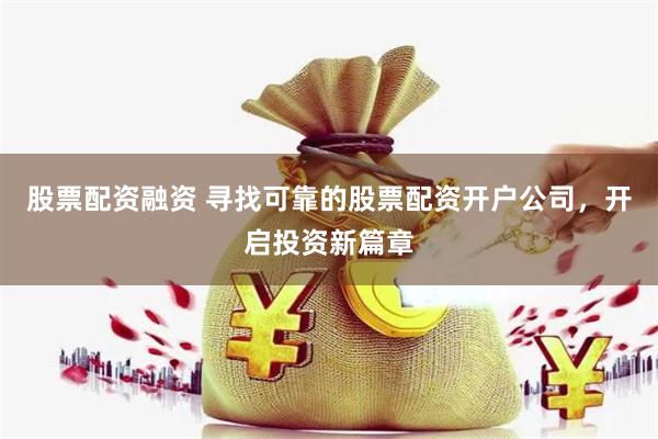 股票配资融资 寻找可靠的股票配资开户公司，开启投资新篇章